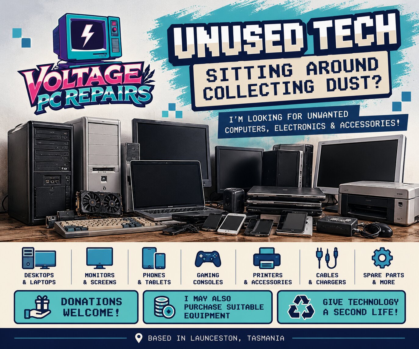 Voltage PC Repairs flyer: Unused Tech sitting around collecting dust? I'm looking for unwanted computers, electronics and accessories. Donations welcome, and I may also purchase suitable equipment. Based in Launceston, Tasmania.